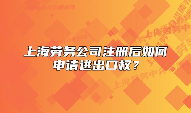 上海劳务公司注册后如何申请进出口权?
