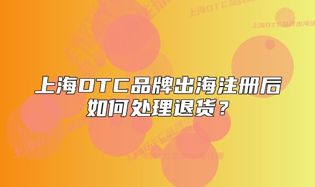 上海DTC品牌出海注册后如何处理退货?