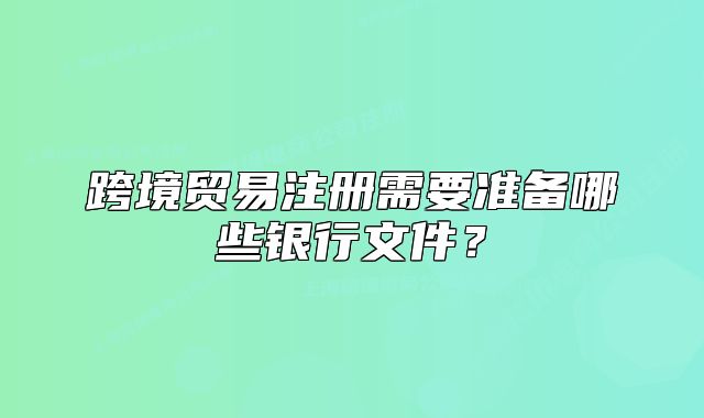 跨境贸易注册需要准备哪些银行文件?