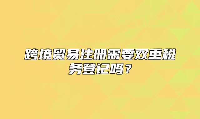 跨境贸易注册需要双重税务登记吗？