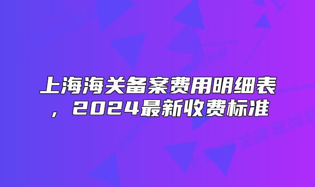 上海海关备案费用明细表，2024最新收费标准