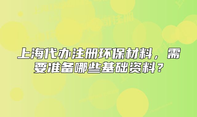 上海代办注册环保材料,需要准备哪些基础资料?
