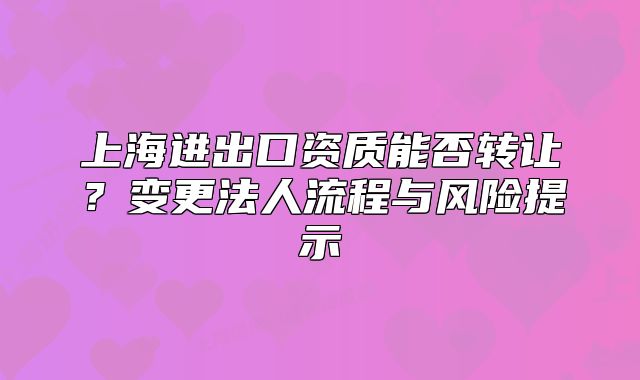 上海进出口资质能否转让?变更法人流程与风险提示