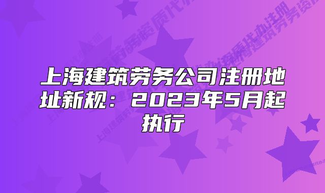 上海建筑劳务公司注册地址新规：2023年5月起执行