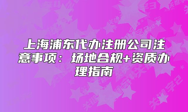 上海浦东代办注册公司注意事项:场地合规+资质办理指南