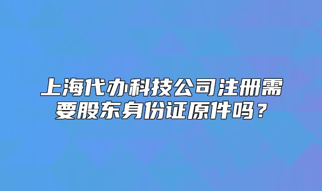 上海代办科技公司注册需要股东身份证原件吗?