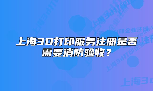 上海3D打印服务注册是否需要消防验收?