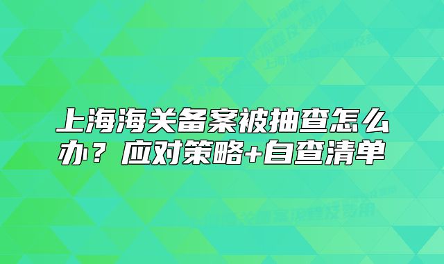 上海海关备案被抽查怎么办?应对策略+自查清单