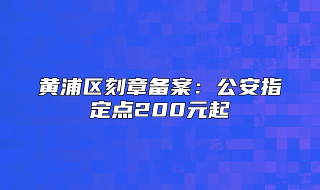 黄浦区刻章备案:公安指定点200元起