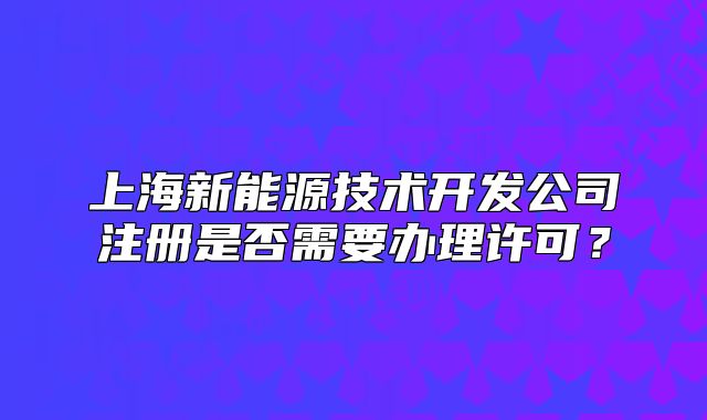 上海新能源技术开发公司注册是否需要办理许可?