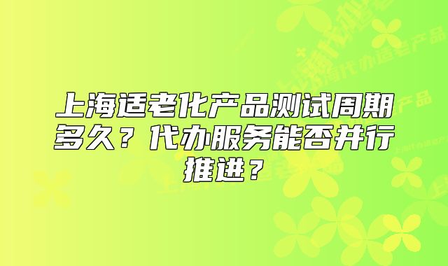 上海适老化产品测试周期多久?代办服务能否并行推进?