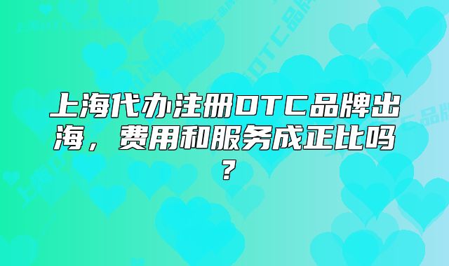 上海代办注册DTC品牌出海,费用和服务成正比吗?