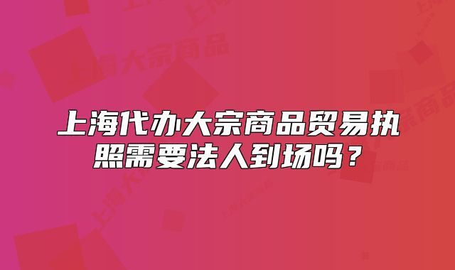 上海代办大宗商品贸易执照需要法人到场吗？