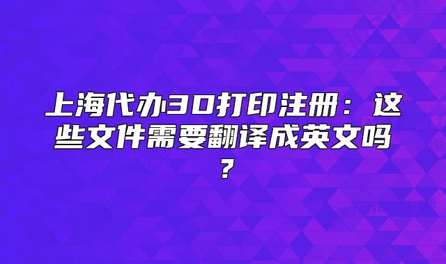 上海代办3D打印注册:这些文件需要翻译成英文吗?
