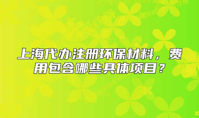 上海代办注册环保材料,费用包含哪些具体项目?