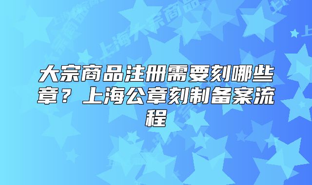 大宗商品注册需要刻哪些章？上海公章刻制备案流程