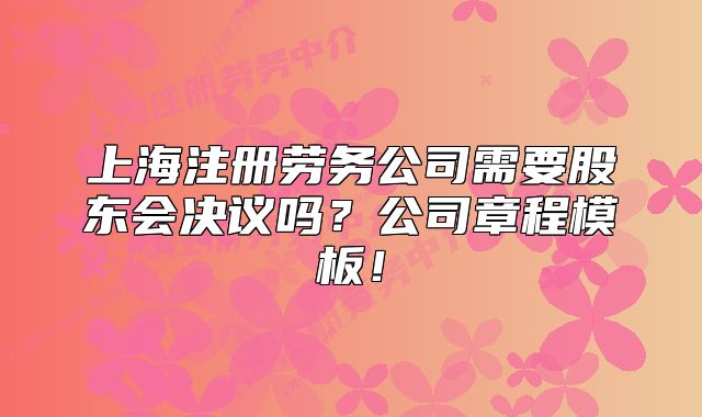 上海注册劳务公司需要股东会决议吗?公司章程模板!