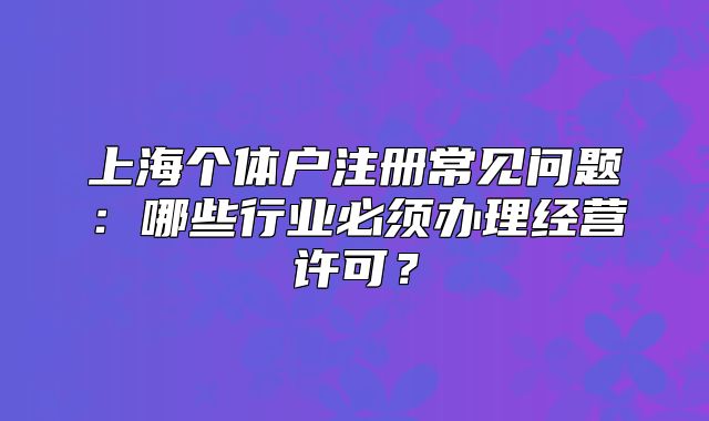 上海个体户注册常见问题：哪些行业必须办理经营许可？