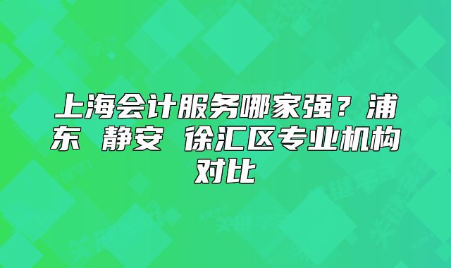上海会计服务哪家强？浦东 静安 徐汇区专业机构对比