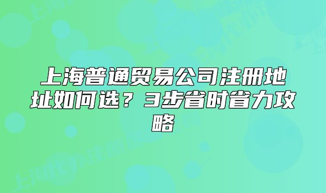 上海普通贸易公司注册地址如何选？3步省时省力攻略
