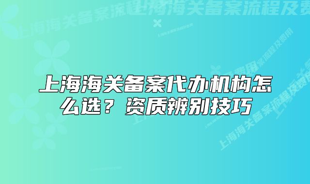 上海海关备案代办机构怎么选？资质辨别技巧