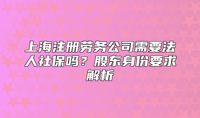 上海注册劳务公司需要法人社保吗?股东身份要求解析