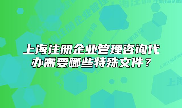 上海注册企业管理咨询代办需要哪些特殊文件?