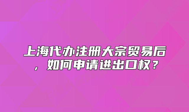 上海代办注册大宗贸易后,如何申请进出口权?