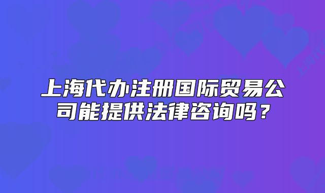 上海代办注册国际贸易公司能提供法律咨询吗?
