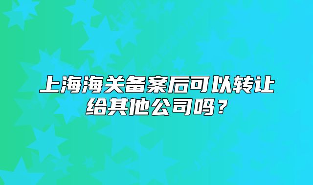 上海海关备案后可以转让给其他公司吗?