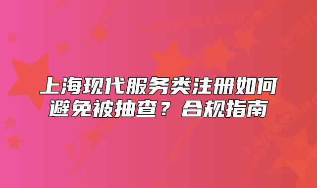 上海现代服务类注册如何避免被抽查？合规指南