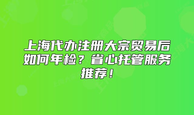 上海代办注册大宗贸易后如何年检?省心托管服务推荐!