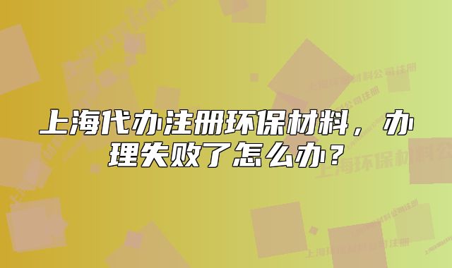 上海代办注册环保材料,办理失败了怎么办?