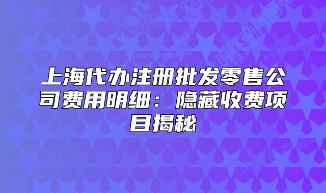上海代办注册批发零售公司费用明细:隐藏收费项目揭秘