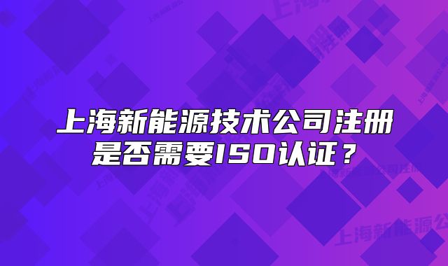 上海新能源技术公司注册是否需要ISO认证?