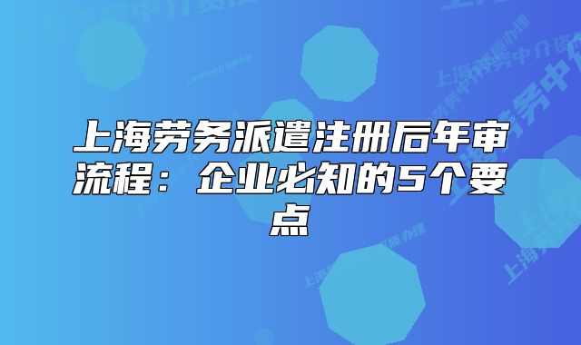 上海劳务派遣注册后年审流程:企业必知的5个要点