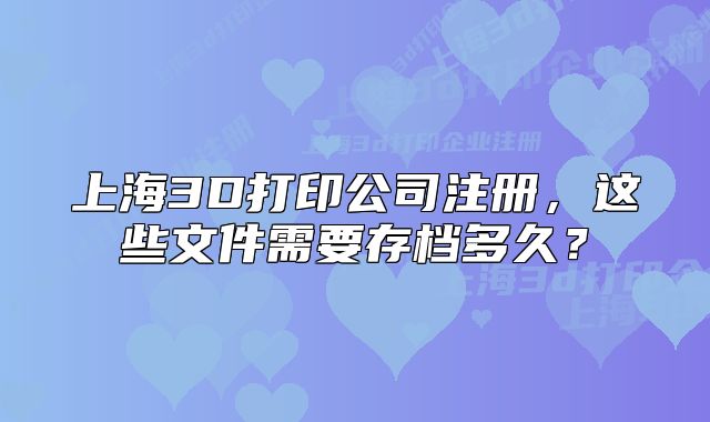 上海3D打印公司注册,这些文件需要存档多久?