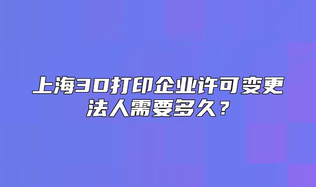 上海3D打印企业许可变更法人需要多久?