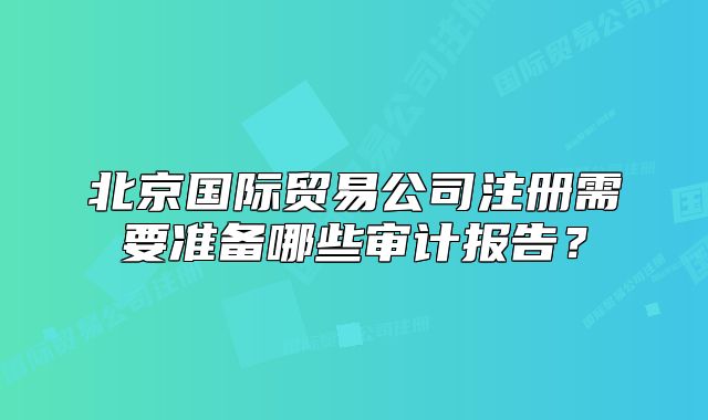 北京国际贸易公司注册需要准备哪些审计报告?