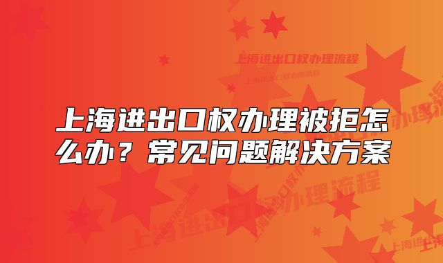 上海进出口权办理被拒怎么办?常见问题解决方案