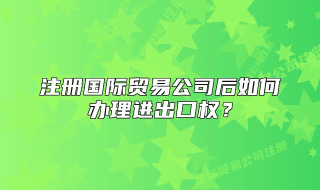 注册国际贸易公司后如何办理进出口权?