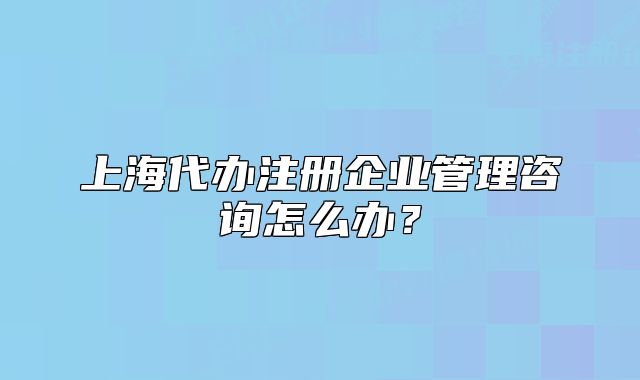 上海代办注册企业管理咨询怎么办?