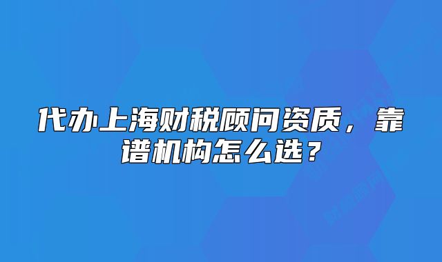 代办上海财税顾问资质,靠谱机构怎么选?