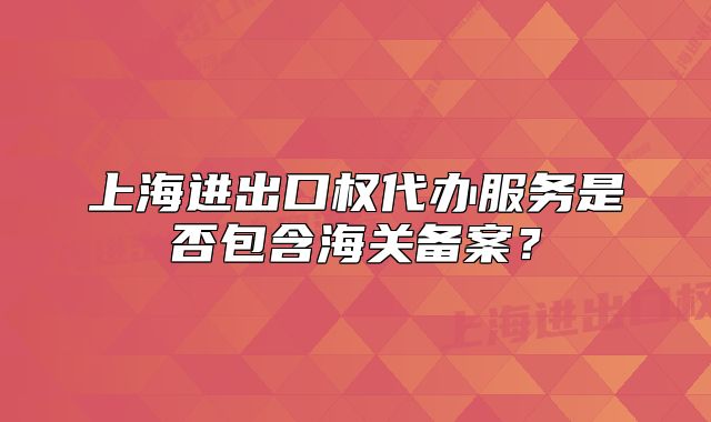 上海进出口权代办服务是否包含海关备案?