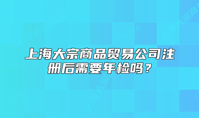 上海大宗商品贸易公司注册后需要年检吗?
