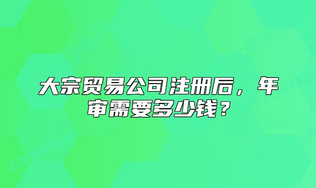 大宗贸易公司注册后，年审需要多少钱？