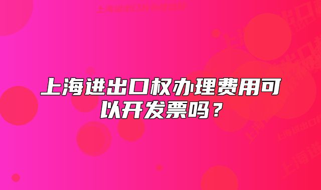 上海进出口权办理费用可以开发票吗？