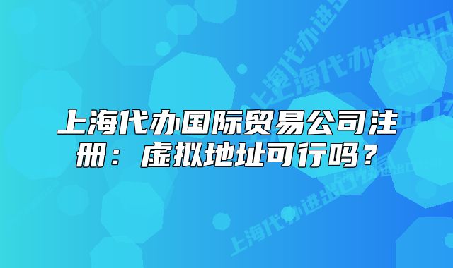 上海代办国际贸易公司注册：虚拟地址可行吗？