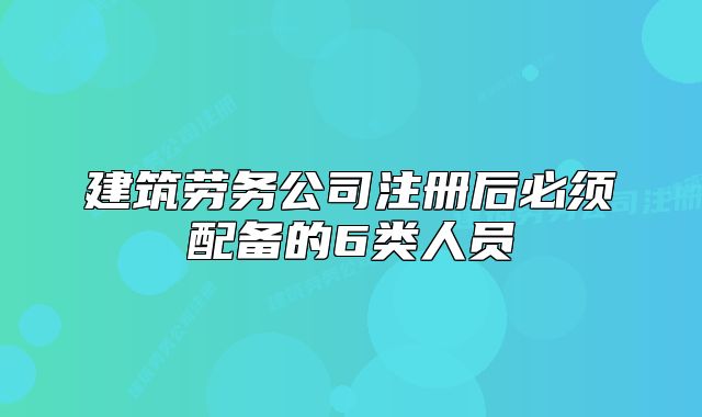 建筑劳务公司注册后必须配备的6类人员