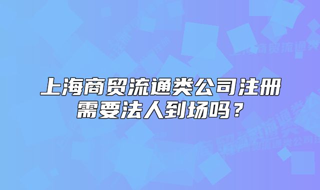 上海商贸流通类公司注册需要法人到场吗?